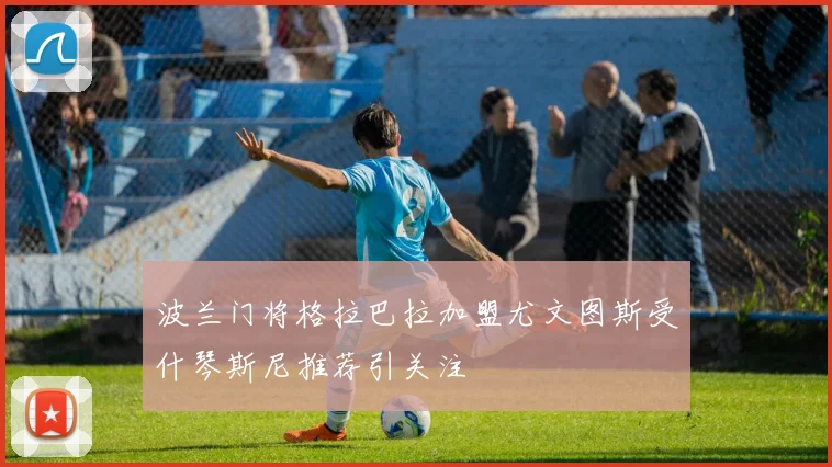 波兰门将格拉巴拉加盟尤文图斯受什琴斯尼推荐引关注