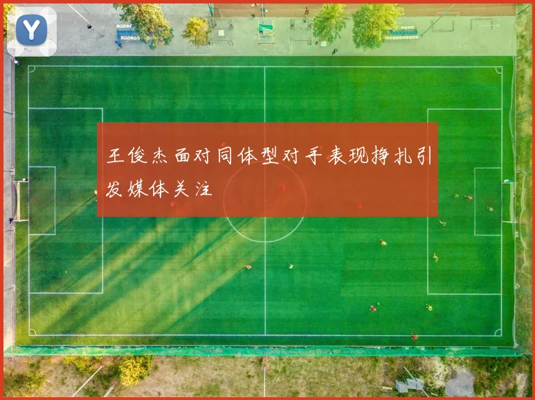 王俊杰面对同体型对手表现挣扎引发媒体关注