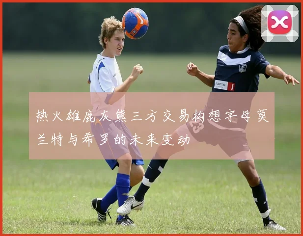 热火雄鹿灰熊三方交易构想字母莫兰特与希罗的未来变动