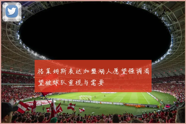 格莱姆斯表达加盟湖人愿望强调渴望被球队重视与需要