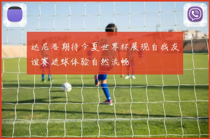 达尼洛期待今夏世界杯展现自我友谊赛进球体验自然流畅