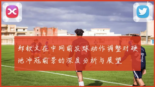 郑钦文在中网前发球动作调整对硬地冲冠前景的深度分析与展望
