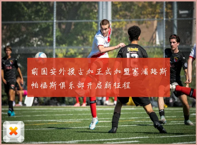 前国安外援古加正式加盟塞浦路斯帕福斯俱乐部开启新征程
