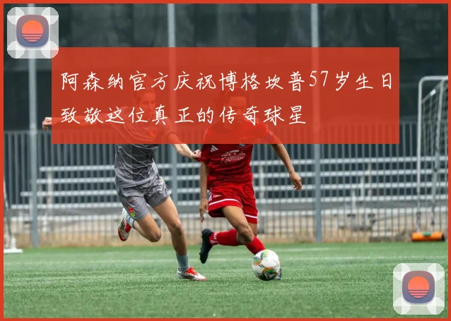 阿森纳官方庆祝博格坎普57岁生日致敬这位真正的传奇球星