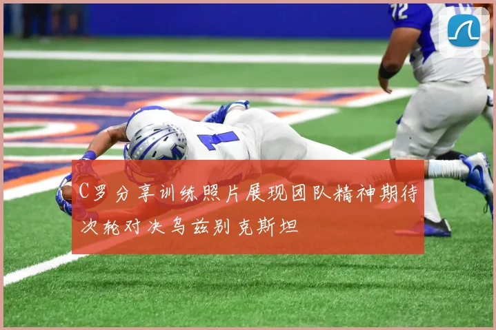 C罗分享训练照片展现团队精神期待次轮对决乌兹别克斯坦