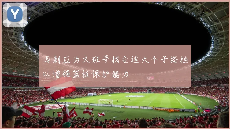 马刺应为文班寻找合适大个子搭档以增强篮板保护能力