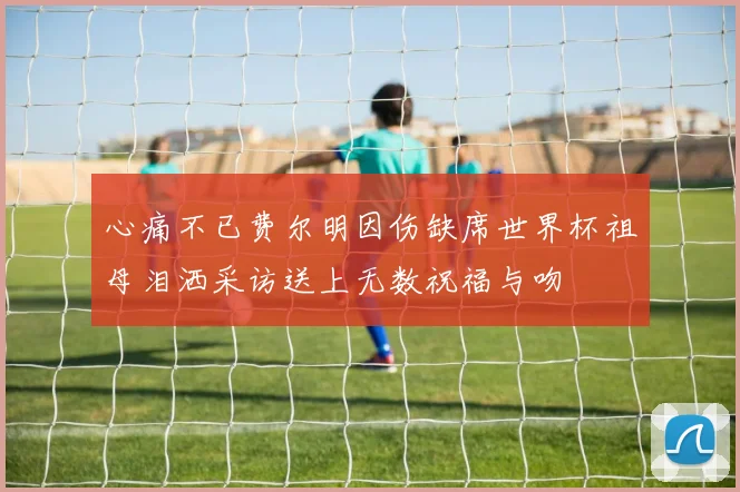 心痛不已费尔明因伤缺席世界杯祖母泪洒采访送上无数祝福与吻