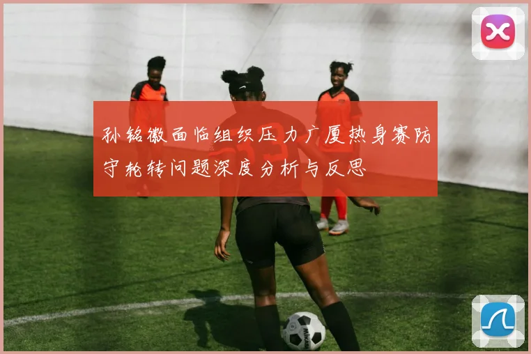 孙铭徽面临组织压力广厦热身赛防守轮转问题深度分析与反思