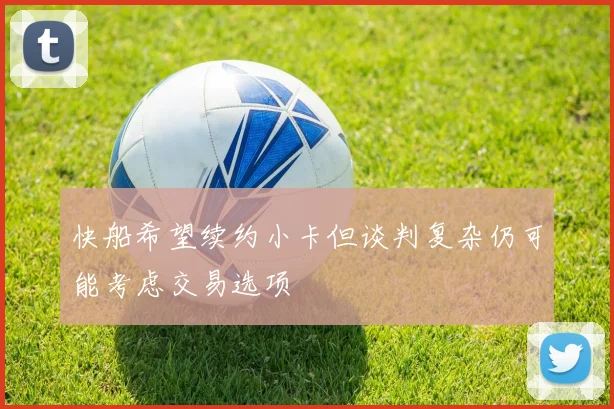 快船希望续约小卡但谈判复杂仍可能考虑交易选项