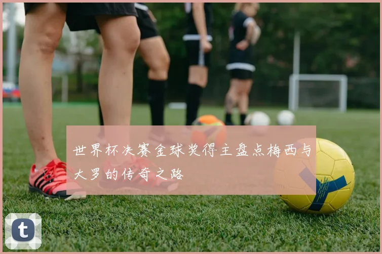世界杯决赛金球奖得主盘点梅西与大罗的传奇之路