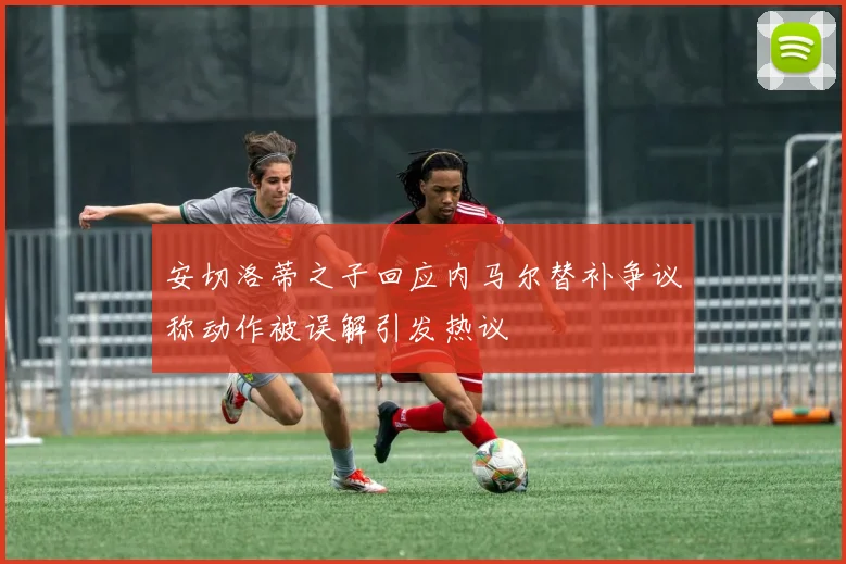 安切洛蒂之子回应内马尔替补争议称动作被误解引发热议