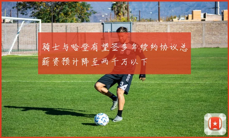 骑士与哈登有望签多年续约协议总薪资预计降至两千万以下
