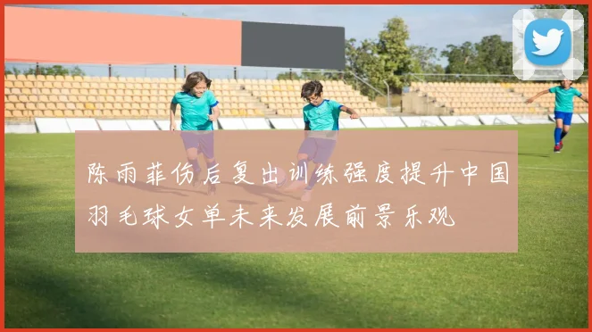 陈雨菲伤后复出训练强度提升中国羽毛球女单未来发展前景乐观