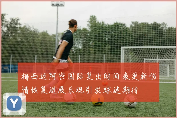 梅西迈阿密国际复出时间表更新伤情恢复进展乐观引发球迷期待