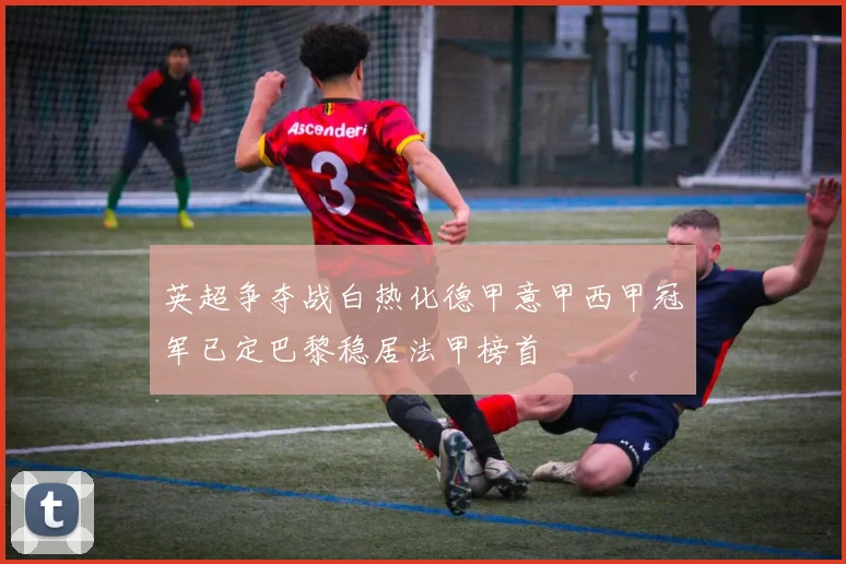 英超争夺战白热化德甲意甲西甲冠军已定巴黎稳居法甲榜首
