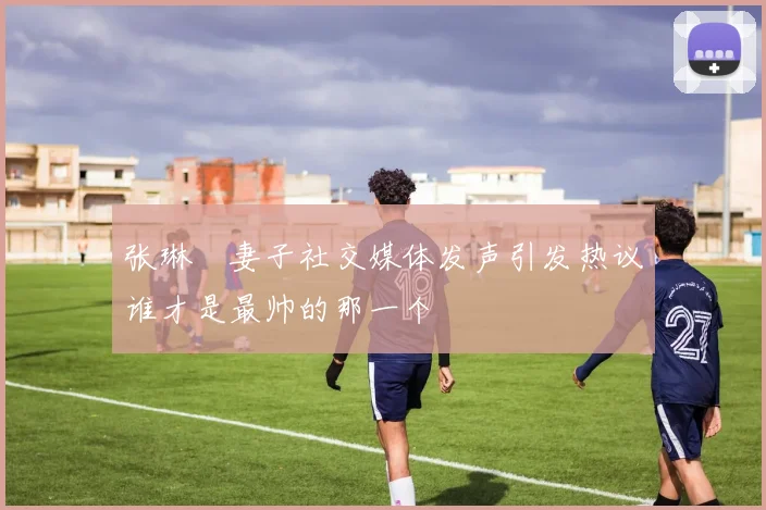 张琳芃妻子社交媒体发声引发热议谁才是最帅的那一个