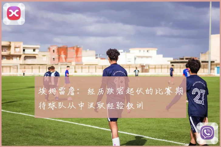 埃姆雷詹：经历跌宕起伏的比赛期待球队从中汲取经验教训