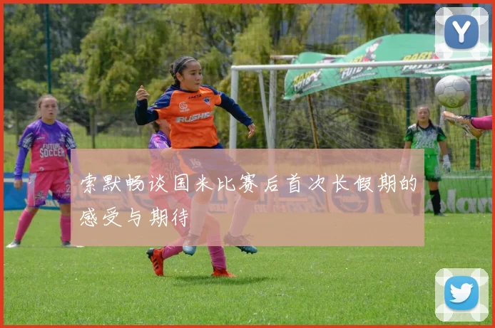 索默畅谈国米比赛后首次长假期的感受与期待