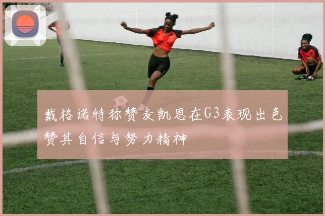 戴格诺特称赞麦凯恩在G3表现出色赞其自信与努力精神
